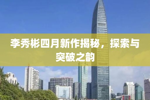 李秀彬四月新作揭秘，探索与突破之韵