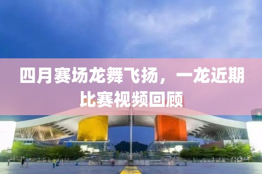 四月赛场龙舞飞扬，一龙近期比赛视频回顾