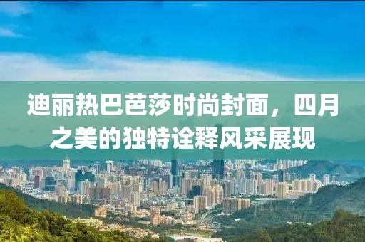 迪丽热巴芭莎时尚封面，四月之美的独特诠释风采展现