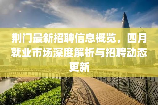 荆门最新招聘信息概览，四月就业市场深度解析与招聘动态更新