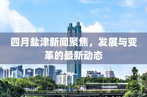 四月盐津新闻聚焦，发展与变革的最新动态