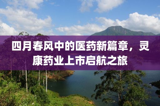 四月春风中的医药新篇章，灵康药业上市启航之旅