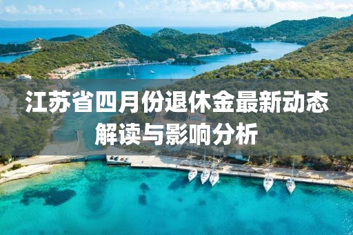 江苏省四月份退休金最新动态解读与影响分析