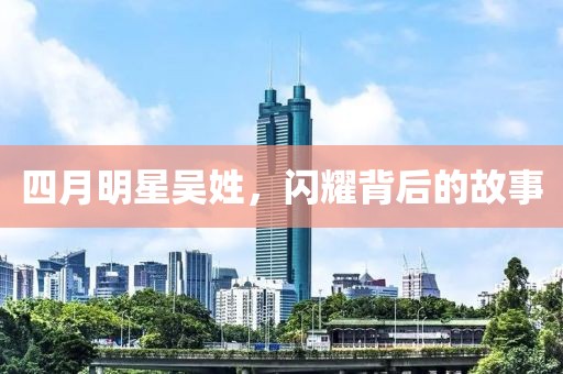 四月明星吴姓，闪耀背后的故事