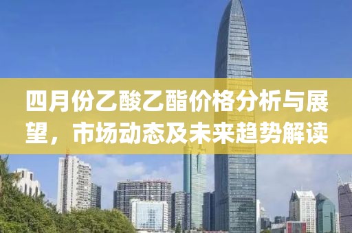 四月份乙酸乙酯价格分析与展望，市场动态及未来趋势解读