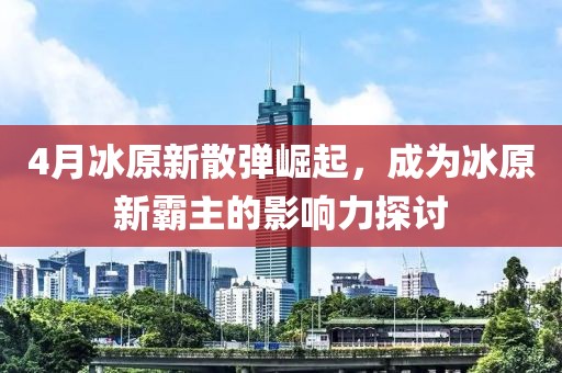 4月冰原新散弹崛起，成为冰原新霸主的影响力探讨
