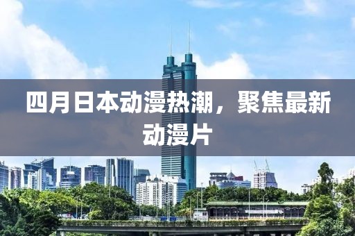 四月日本动漫热潮，聚焦最新动漫片