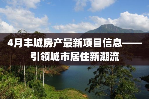 4月丰城房产最新项目信息——引领城市居住新潮流