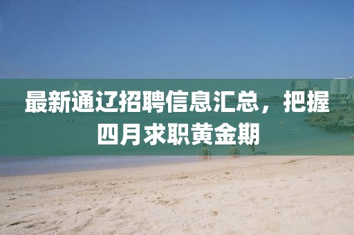 最新通辽招聘信息汇总，把握四月求职黄金期