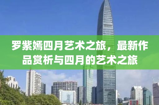 罗紫嫣四月艺术之旅，最新作品赏析与四月的艺术之旅