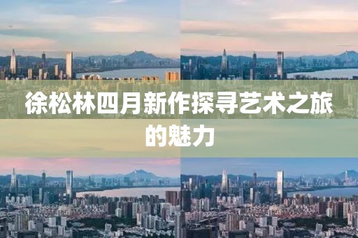 徐松林四月新作探寻艺术之旅的魅力