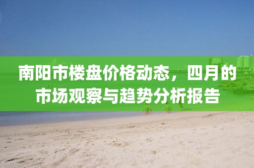 南阳市楼盘价格动态，四月的市场观察与趋势分析报告