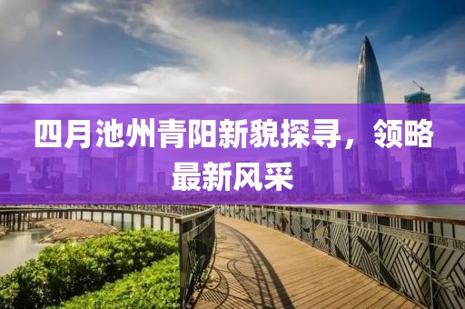 四月池州青阳新貌探寻，领略最新风采