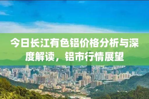 今日长江有色铝价格分析与深度解读，铝市行情展望