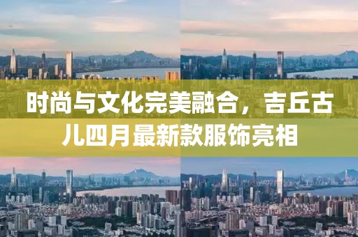 时尚与文化完美融合，吉丘古儿四月最新款服饰亮相