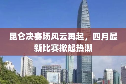 昆仑决赛场风云再起，四月最新比赛掀起热潮