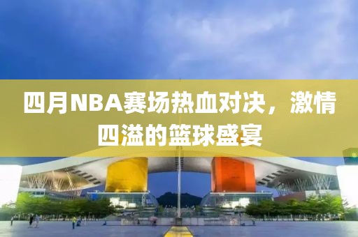 四月NBA赛场热血对决，激情四溢的篮球盛宴