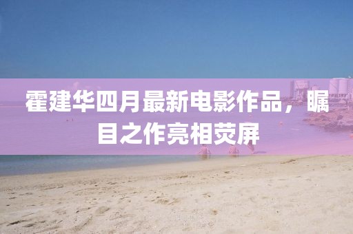 霍建华四月最新电影作品，瞩目之作亮相荧屏