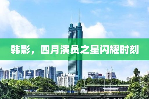 韩影，四月演员之星闪耀时刻