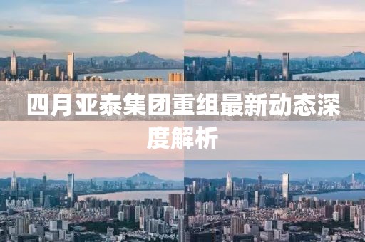 四月亚泰集团重组最新动态深度解析