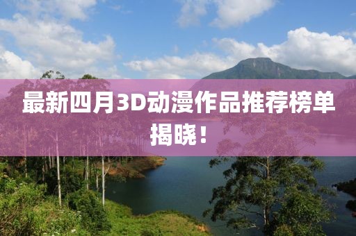 最新四月3D动漫作品推荐榜单揭晓！
