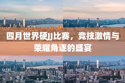 四月世界硬JJ比赛，竞技激情与荣耀角逐的盛宴