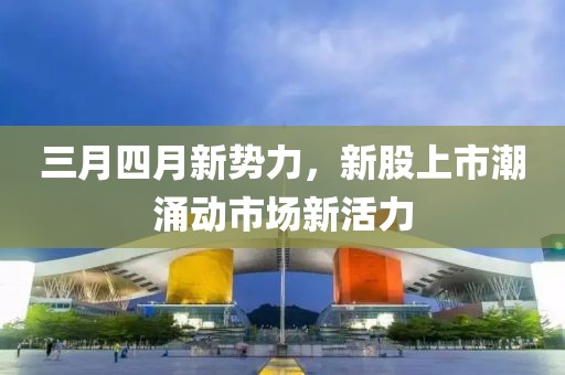 三月四月新势力，新股上市潮涌动市场新活力