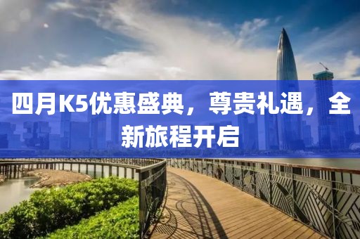 四月K5优惠盛典，尊贵礼遇，全新旅程开启