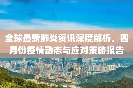 全球最新肺炎资讯深度解析，四月份疫情动态与应对策略报告