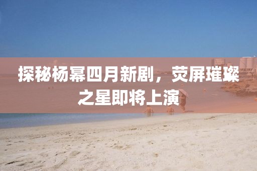 探秘杨幂四月新剧，荧屏璀璨之星即将上演