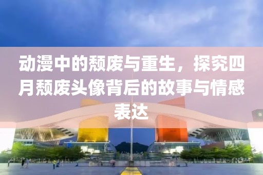 动漫中的颓废与重生，探究四月颓废头像背后的故事与情感表达