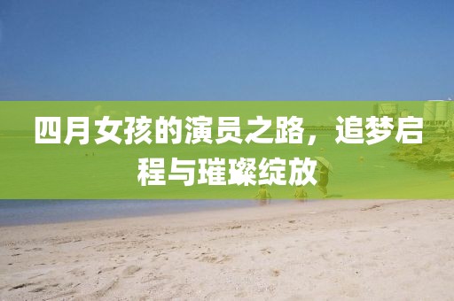 四月女孩的演员之路，追梦启程与璀璨绽放