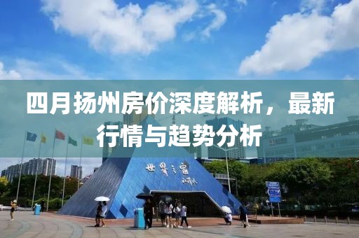 四月扬州房价深度解析，最新行情与趋势分析