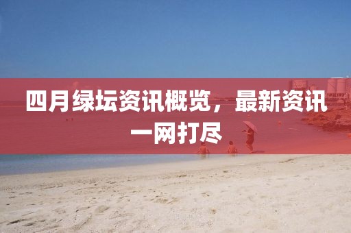 四月绿坛资讯概览，最新资讯一网打尽
