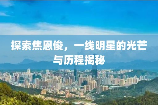 探索焦恩俊，一线明星的光芒与历程揭秘