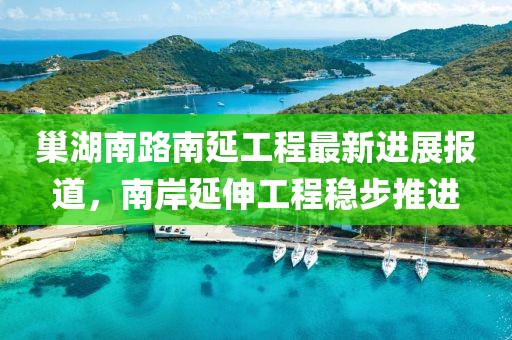 巢湖南路南延工程最新进展报道，南岸延伸工程稳步推进