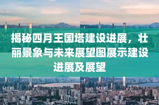揭秘四月王国塔建设进展，壮丽景象与未来展望图展示建设进展及展望