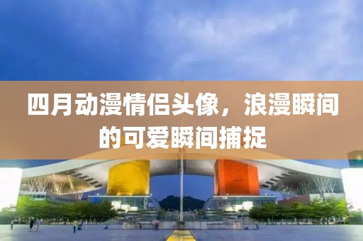 四月动漫情侣头像，浪漫瞬间的可爱瞬间捕捉