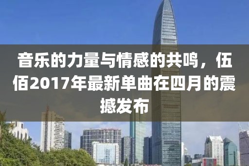 音乐的力量与情感的共鸣，伍佰2017年最新单曲在四月的震撼发布