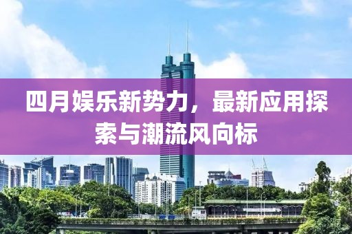 四月娱乐新势力，最新应用探索与潮流风向标