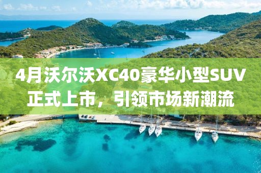 4月沃尔沃XC40豪华小型SUV正式上市，引领市场新潮流