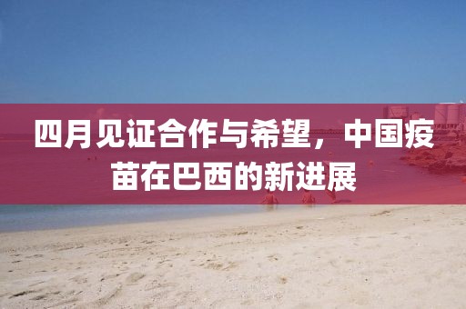 四月见证合作与希望，中国疫苗在巴西的新进展