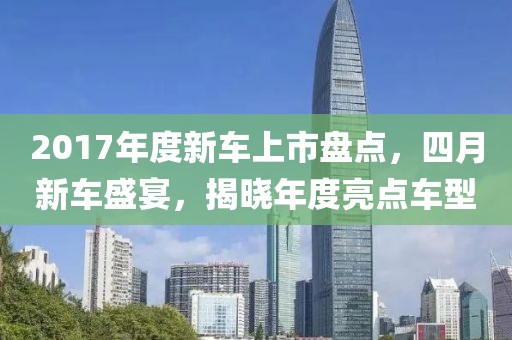 2017年度新车上市盘点，四月新车盛宴，揭晓年度亮点车型