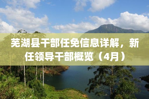 芜湖县干部任免信息详解，新任领导干部概览（4月）