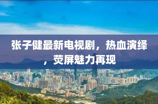 张子健最新电视剧，热血演绎，荧屏魅力再现