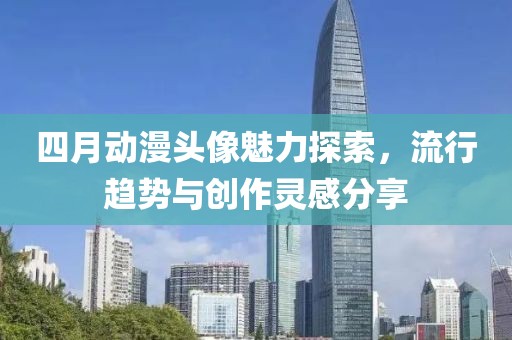 四月动漫头像魅力探索，流行趋势与创作灵感分享