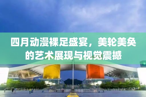 四月动漫裸足盛宴，美轮美奂的艺术展现与视觉震撼