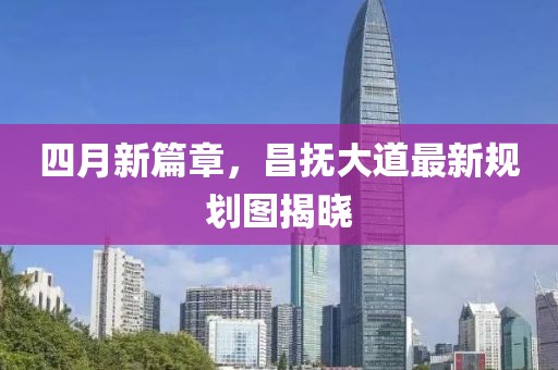 四月新篇章，昌抚大道最新规划图揭晓
