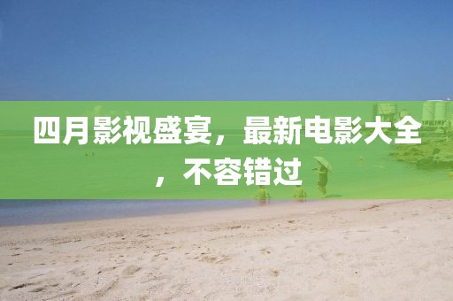 四月影视盛宴，最新电影大全，不容错过