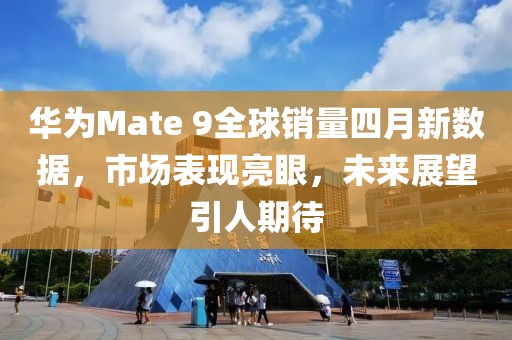 华为Mate 9全球销量四月新数据，市场表现亮眼，未来展望引人期待